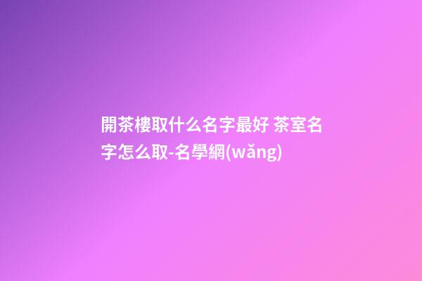 開茶樓取什么名字最好 茶室名字怎么取-名學網(wǎng)